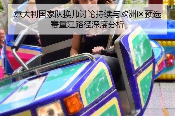 意大利国家队换帅讨论持续与欧洲区预选赛重建路径深度分析